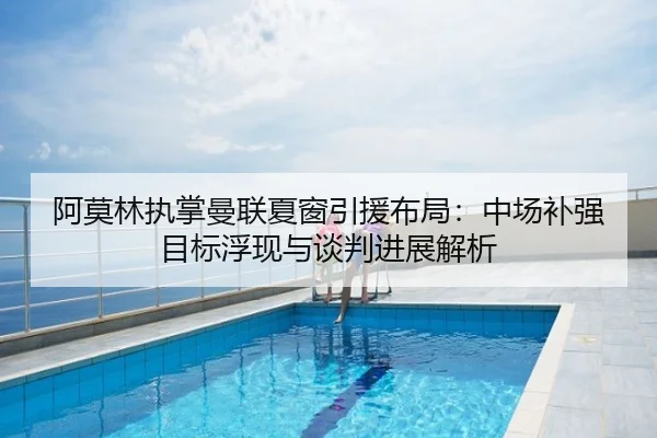 阿莫林执掌曼联夏窗引援布局：中场补强目标浮现与谈判进展解析