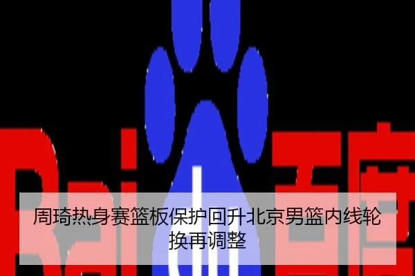周琦热身赛篮板保护回升北京男篮内线轮换再调整