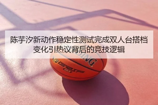 陈芋汐新动作稳定性测试完成双人台搭档变化引热议背后的竞技逻辑