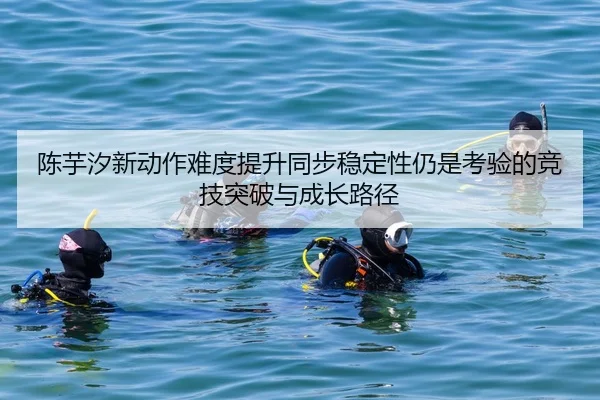 陈芋汐新动作难度提升同步稳定性仍是考验的竞技突破与成长路径