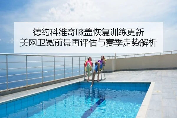 德约科维奇膝盖恢复训练更新 美网卫冕前景再评估与赛季走势解析