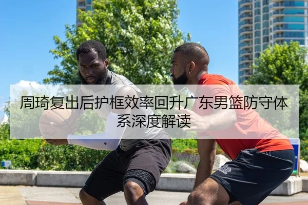 周琦复出后护框效率回升广东男篮防守体系深度解读